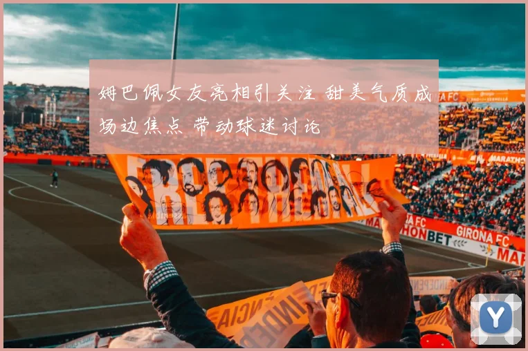 姆巴佩女友亮相引关注 甜美气质成场边焦点 带动球迷讨论