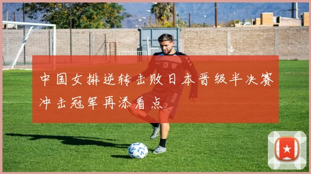 中国女排逆转击败日本晋级半决赛冲击冠军再添看点