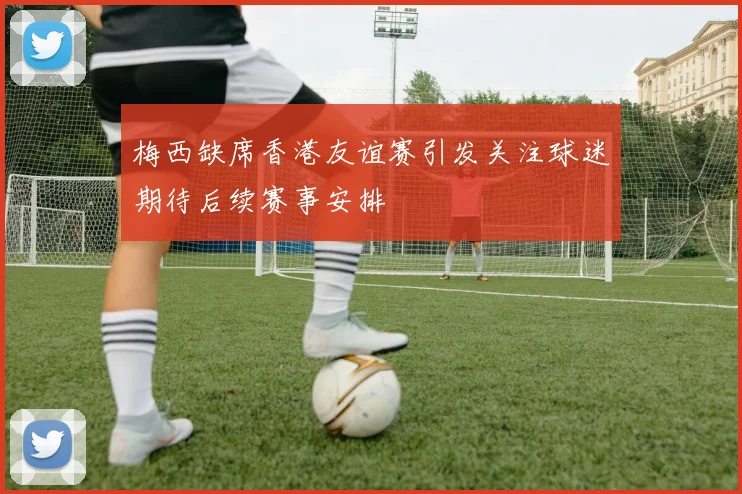 梅西缺席香港友谊赛引发关注球迷期待后续赛事安排