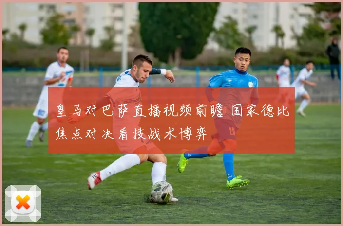 皇马对巴萨直播视频前瞻 国家德比焦点对决看技战术博弈