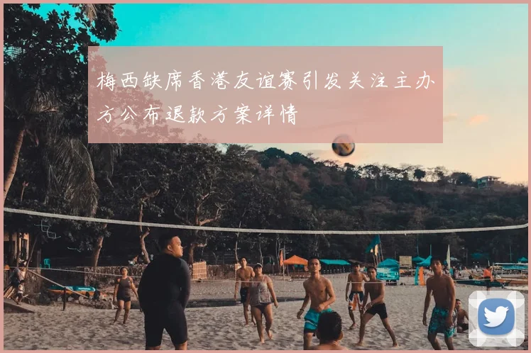 梅西缺席香港友谊赛引发关注主办方公布退款方案详情