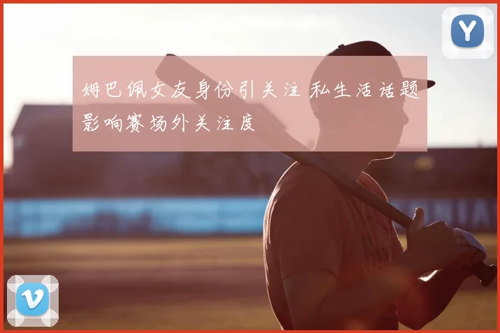 姆巴佩女友身份引关注 私生活话题影响赛场外关注度