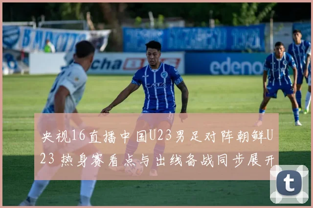 央视16直播中国U23男足对阵朝鲜U23 热身赛看点与出线备战同步展开
