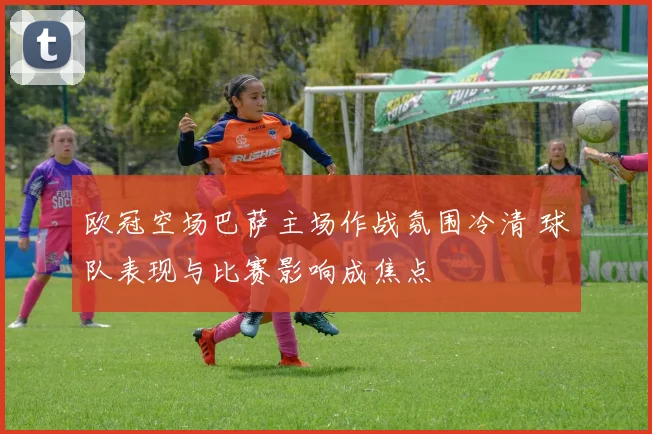 欧冠空场巴萨主场作战氛围冷清 球队表现与比赛影响成焦点