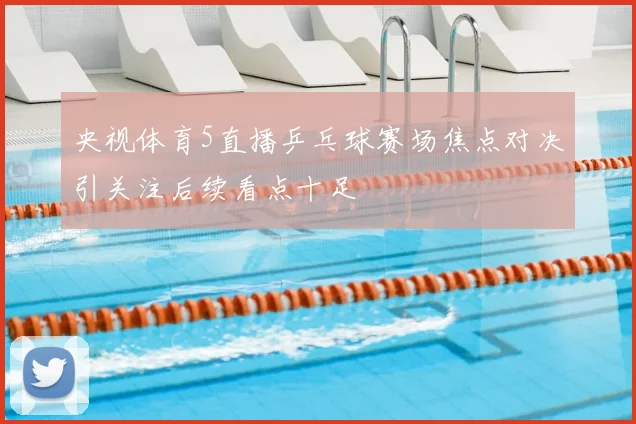 央视体育5直播乒乓球赛场焦点对决引关注后续看点十足