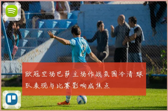 欧冠空场巴萨主场作战氛围冷清 球队表现与比赛影响成焦点