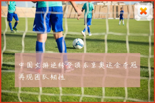 中国女排逆转登顶东京奥运会夺冠再现团队韧性