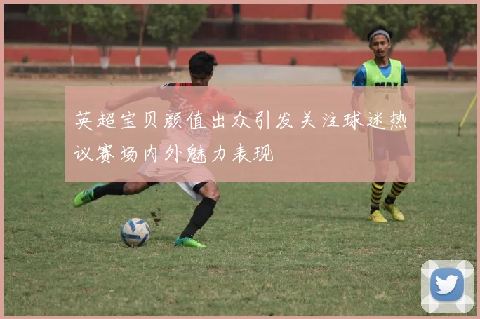 英超宝贝颜值出众引发关注球迷热议赛场内外魅力表现