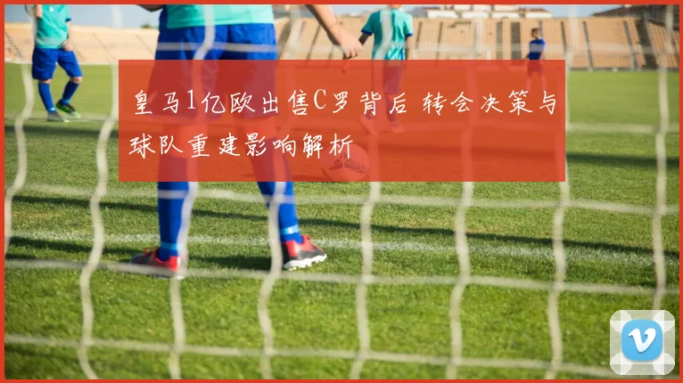 皇马1亿欧出售C罗背后 转会决策与球队重建影响解析