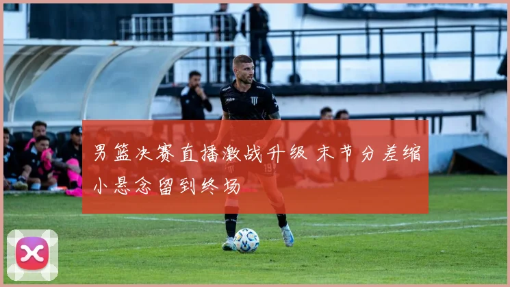 男篮决赛直播激战升级 末节分差缩小悬念留到终场