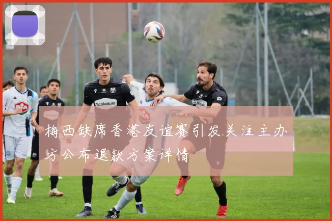 梅西缺席香港友谊赛引发关注主办方公布退款方案详情