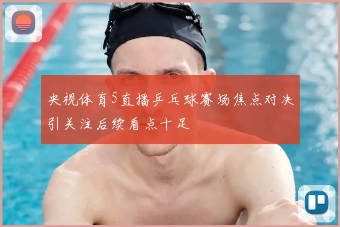 央视体育5直播乒乓球赛场焦点对决引关注后续看点十足