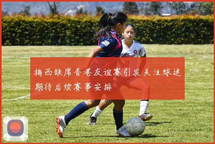 梅西缺席香港友谊赛引发关注球迷期待后续赛事安排