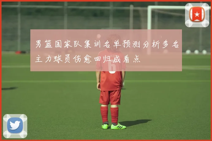 男篮国家队集训名单预测分析多名主力球员伤愈回归成看点