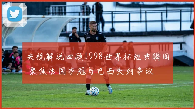央视解说回顾1998世界杯经典瞬间 聚焦法国夺冠与巴西失利争议