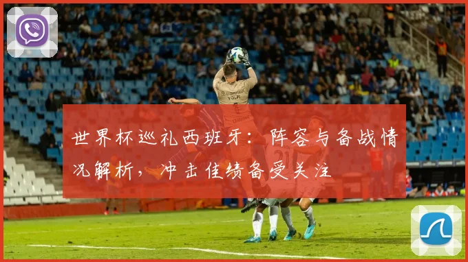 世界杯巡礼西班牙：阵容与备战情况解析，冲击佳绩备受关注