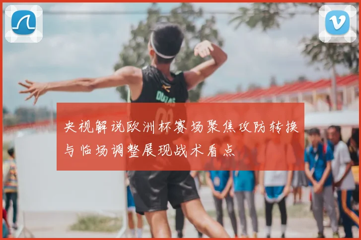 央视解说欧洲杯赛场聚焦攻防转换与临场调整展现战术看点