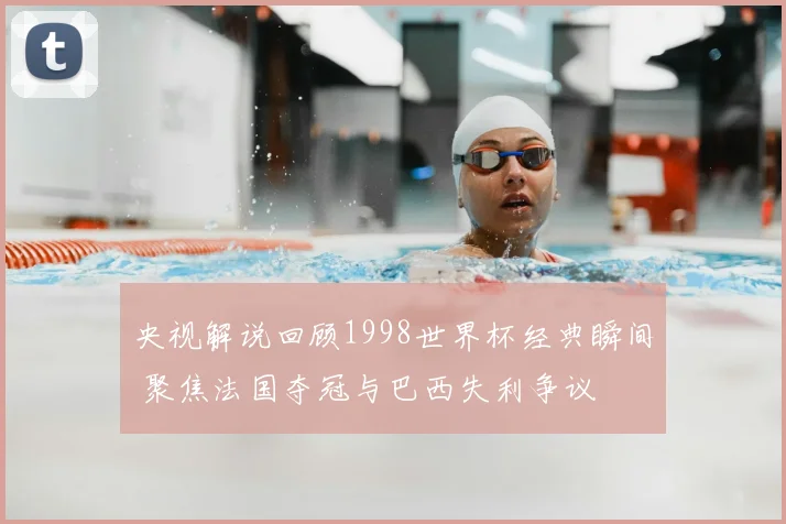 央视解说回顾1998世界杯经典瞬间 聚焦法国夺冠与巴西失利争议