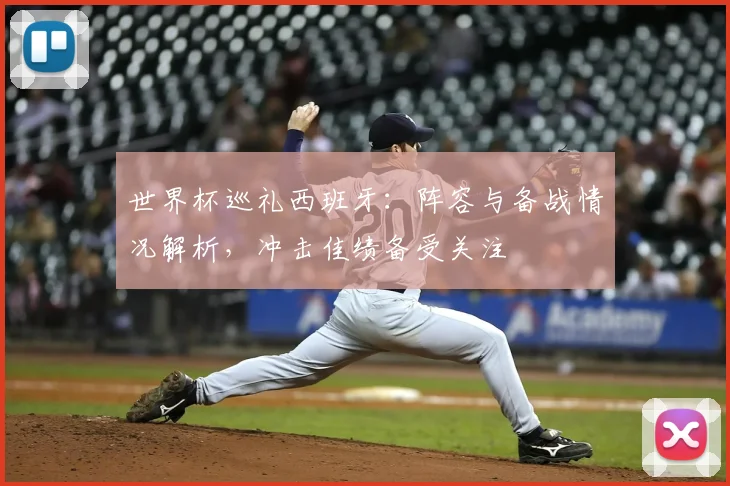 世界杯巡礼西班牙：阵容与备战情况解析，冲击佳绩备受关注